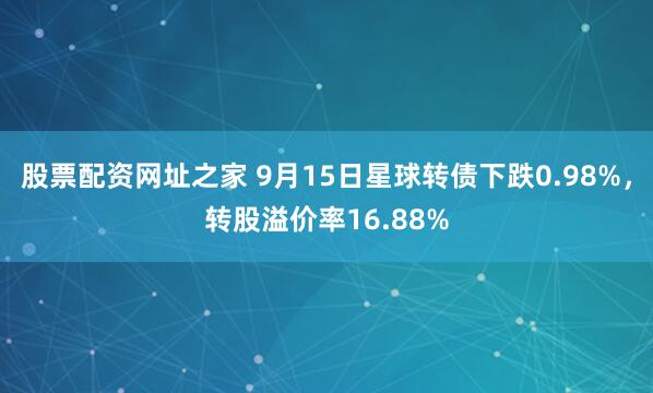 股票配资网址之家 9月15日星球转债下跌0.98%，转股溢价率16.88%