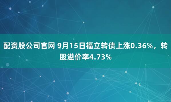 配资股公司官网 9月15日福立转债上涨0.36%，转股溢价率4.73%