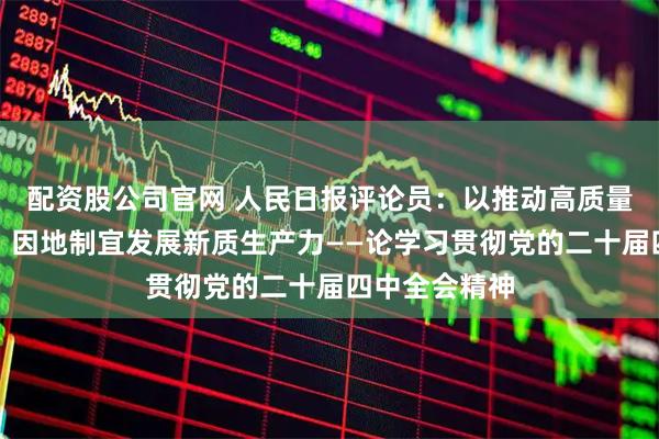 配资股公司官网 人民日报评论员：以推动高质量发展为主题，因地制宜发展新质生产力——论学习贯彻党的二十届四中全会精神