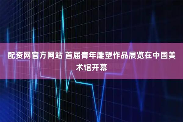 配资网官方网站 首届青年雕塑作品展览在中国美术馆开幕