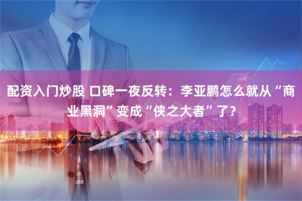 配资入门炒股 口碑一夜反转：李亚鹏怎么就从“商业黑洞”变成“侠之大者”了？