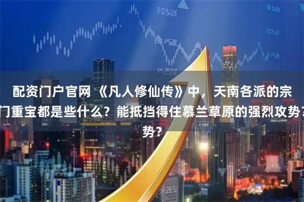 配资门户官网 《凡人修仙传》中，天南各派的宗门重宝都是些什么？能抵挡得住慕兰草原的强烈攻势？