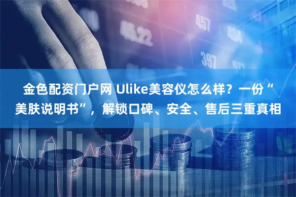 金色配资门户网 Ulike美容仪怎么样?一份“美肤说明书”,解锁口碑、安全、售后三重真相