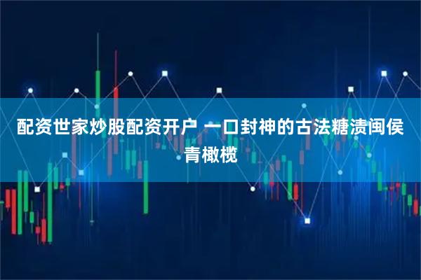 配资世家炒股配资开户 一口封神的古法糖渍闽侯青橄榄