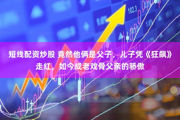 短线配资炒股 竟然他俩是父子,儿子凭《狂飙》走红,如今成老戏骨父亲的骄傲