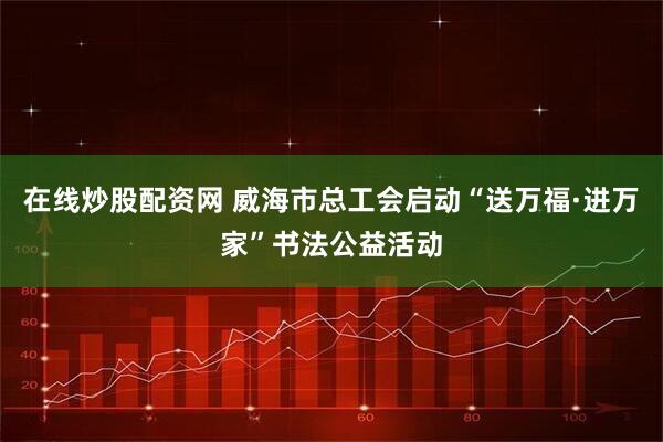 在线炒股配资网 威海市总工会启动“送万福·进万家”书法公益活动