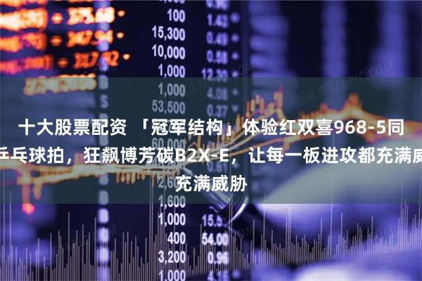 十大股票配资 「冠军结构」体验红双喜968-5同构乒乓球拍，狂飙博芳碳B2X-E，让每一板进攻都充满威胁