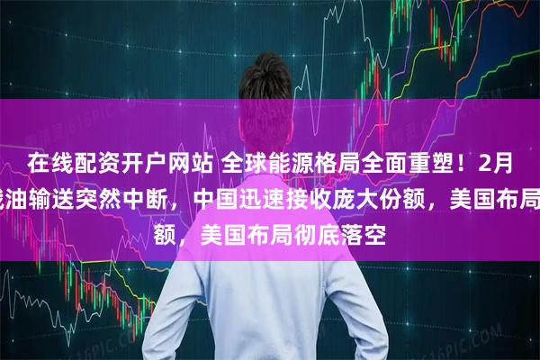 在线配资开户网站 全球能源格局全面重塑!2月12日,俄油输送突然中断,中国迅速接收庞大份额,美国布局彻底落空
