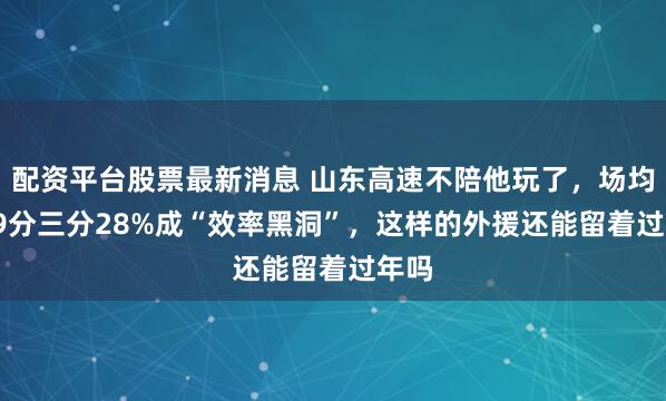 配资平台股票最新消息 山东高速不陪他玩了,场均14.9分三分28%成“效率黑洞”,这样的外援还能留着过年吗