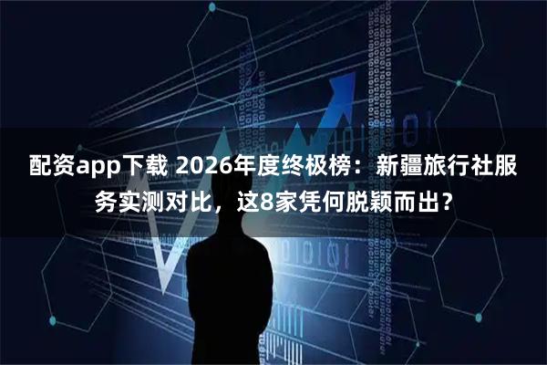 配资app下载 2026年度终极榜：新疆旅行社服务实测对比，这8家凭何脱颖而出？