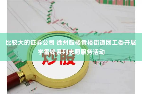 比较大的证券公司 徐州鼓楼黄楼街道团工委开展学雷锋系列志愿服务活动