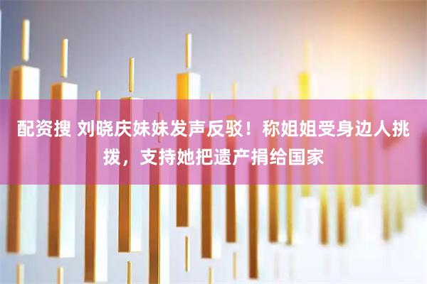 配资搜 刘晓庆妹妹发声反驳！称姐姐受身边人挑拨，支持她把遗产捐给国家