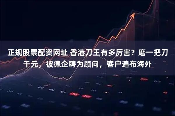 正规股票配资网址 香港刀王有多厉害？磨一把刀千元，被德企聘为顾问，客户遍布海外