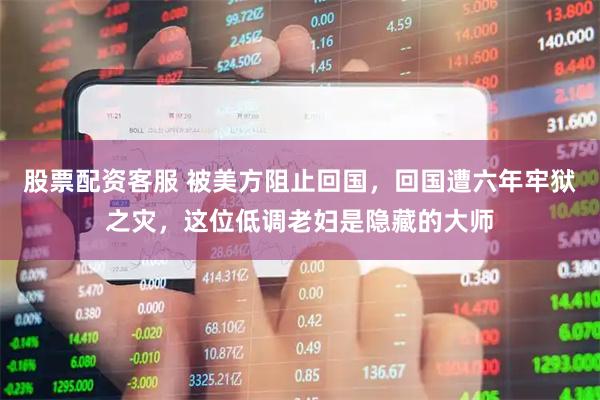 股票配资客服 被美方阻止回国，回国遭六年牢狱之灾，这位低调老妇是隐藏的大师