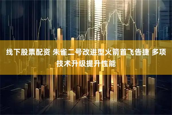 线下股票配资 朱雀二号改进型火箭首飞告捷 多项技术升级提升性能