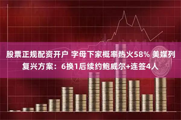 股票正规配资开户 字母下家概率热火58% 美媒列复兴方案：6换1后续约鲍威尔+连签4人
