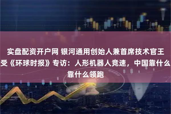 实盘配资开户网 银河通用创始人兼首席技术官王鹤接受《环球时报》专访：人形机器人竞速，中国靠什么领跑