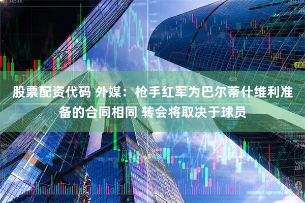 股票配资代码 外媒：枪手红军为巴尔蒂什维利准备的合同相同 转会将取决于球员