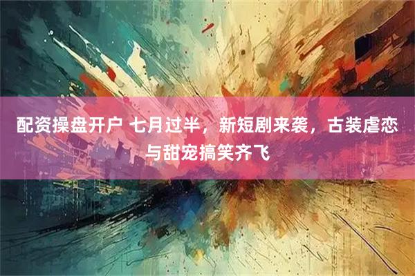 配资操盘开户 七月过半，新短剧来袭，古装虐恋与甜宠搞笑齐飞