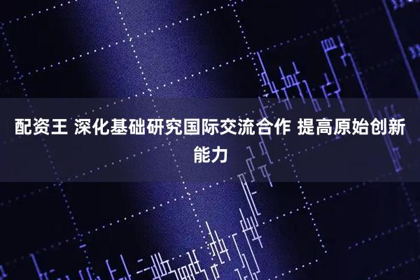 配资王 深化基础研究国际交流合作 提高原始创新能力