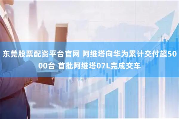 东莞股票配资平台官网 阿维塔向华为累计交付超5000台 首批阿维塔07L完成交车