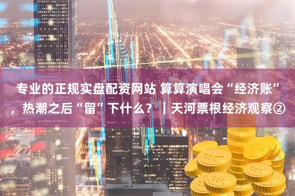 专业的正规实盘配资网站 算算演唱会“经济账”，热潮之后“留”下什么？｜天河票根经济观察②