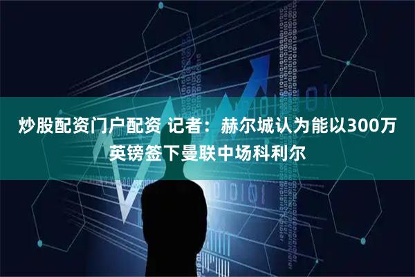 炒股配资门户配资 记者：赫尔城认为能以300万英镑签下曼联中场科利尔